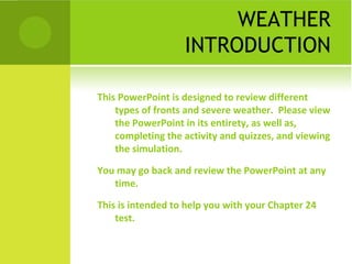 WEATHER
INTRODUCTION
This PowerPoint is designed to review different
types of fronts and severe weather. Please view
the PowerPoint in its entirety, as well as,
completing the activity and quizzes, and viewing
the simulation.
You may go back and review the PowerPoint at any
time.
This is intended to help you with your Chapter 24
test.
 