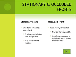 STATIONARY & OCCLUDED
FRONTS
Stationary Front
 Weather is similar to a
warm front
 Produces precipitation
over a large area
 May cause violent
weather
Occluded Front
 Wide variety of weather
 Thunderstorms possible
 Usually their passage is
associated with a drying
of the air mass
 