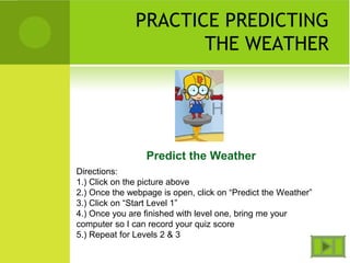 PRACTICE PREDICTING
THE WEATHER
Predict the Weather
Directions:
1.) Click on the picture above
2.) Once the webpage is open, click on “Predict the Weather”
3.) Click on “Start Level 1”
4.) Once you are finished with level one, bring me your
computer so I can record your quiz score
5.) Repeat for Levels 2 & 3
 