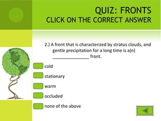 QUIZ: FRONTS
CLICK ON THE CORRECT ANSWER
2.) A front that is characterized by stratus clouds, and
gentle precipitation for a long time is a(n)
_______________ front.
cold
stationary
warm
occluded
none of the above
 