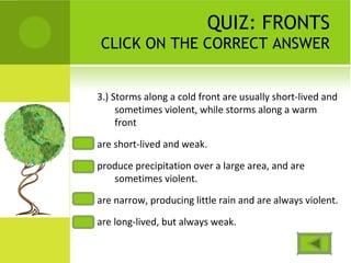 QUIZ: FRONTS
CLICK ON THE CORRECT ANSWER
3.) Storms along a cold front are usually short-lived and
sometimes violent, while storms along a warm
front
are short-lived and weak.
produce precipitation over a large area, and are
sometimes violent.
are narrow, producing little rain and are always violent.
are long-lived, but always weak.
 