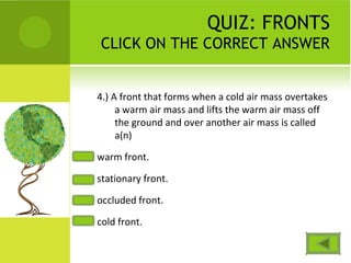 QUIZ: FRONTS
CLICK ON THE CORRECT ANSWER
4.) A front that forms when a cold air mass overtakes
a warm air mass and lifts the warm air mass off
the ground and over another air mass is called
a(n)
warm front.
stationary front.
occluded front.
cold front.
 