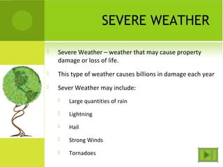 SEVERE WEATHER
 Severe Weather – weather that may cause property
damage or loss of life.
 This type of weather causes billions in damage each year
 Sever Weather may include:
 Large quantities of rain
 Lightning
 Hail
 Strong Winds
 Tornadoes
 