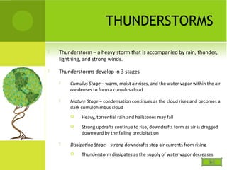 THUNDERSTORMS
 Thunderstorm – a heavy storm that is accompanied by rain, thunder,
lightning, and strong winds.
 Thunderstorms develop in 3 stages
 Cumulus Stage – warm, moist air rises, and the water vapor within the air
condenses to form a cumulus cloud
 Mature Stage – condensation continues as the cloud rises and becomes a
dark cumulonimbus cloud
 Heavy, torrential rain and hailstones may fall
 Strong updrafts continue to rise, downdrafts form as air is dragged
downward by the falling precipitation
 Dissipating Stage – strong downdrafts stop air currents from rising
 Thunderstorm dissipates as the supply of water vapor decreases
 