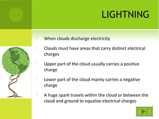 LIGHTNING
 When clouds discharge electricity
 Clouds must have areas that carry distinct electrical
charges
 Upper part of the cloud usually carries a positive
charge
 Lower part of the cloud mainly carries a negative
charge
 A huge spark travels within the cloud or between the
cloud and ground to equalize electrical charges
 