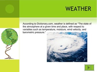 WEATHER
According to Dictionary.com, weather is defined as “The state of
the atmosphere at a given time and place, with respect to
variables such as temperature, moisture, wind velocity, and
barometric pressure.”
 