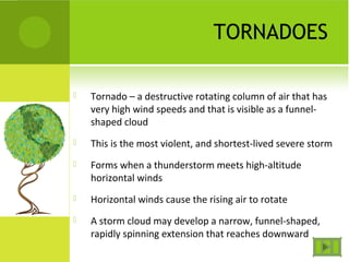 TORNADOES
 Tornado – a destructive rotating column of air that has
very high wind speeds and that is visible as a funnel-
shaped cloud
 This is the most violent, and shortest-lived severe storm
 Forms when a thunderstorm meets high-altitude
horizontal winds
 Horizontal winds cause the rising air to rotate
 A storm cloud may develop a narrow, funnel-shaped,
rapidly spinning extension that reaches downward
 