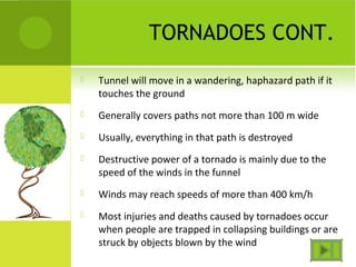 TORNADOES CONT.
 Tunnel will move in a wandering, haphazard path if it
touches the ground
 Generally covers paths not more than 100 m wide
 Usually, everything in that path is destroyed
 Destructive power of a tornado is mainly due to the
speed of the winds in the funnel
 Winds may reach speeds of more than 400 km/h
 Most injuries and deaths caused by tornadoes occur
when people are trapped in collapsing buildings or are
struck by objects blown by the wind
 