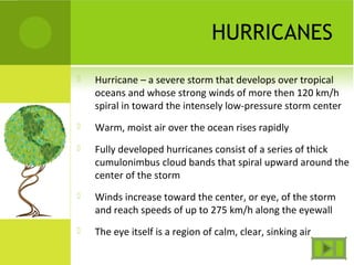 HURRICANES
 Hurricane – a severe storm that develops over tropical
oceans and whose strong winds of more then 120 km/h
spiral in toward the intensely low-pressure storm center
 Warm, moist air over the ocean rises rapidly
 Fully developed hurricanes consist of a series of thick
cumulonimbus cloud bands that spiral upward around the
center of the storm
 Winds increase toward the center, or eye, of the storm
and reach speeds of up to 275 km/h along the eyewall
 The eye itself is a region of calm, clear, sinking air
 
