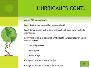 HURRICANES CONT.
 About 700 km in diameter
 Most destructive storms that occur on Earth
 Most dangerous aspect is rising sea level and large waves, called a
storm surge
 Every hurricane is categorized on the Saffir-Simpson scale by using
several factors
 Central pressure
 Wind speed
 Storm surge
 Category 1 storms = least damage
 Category 5 storms = catastrophic damage
 