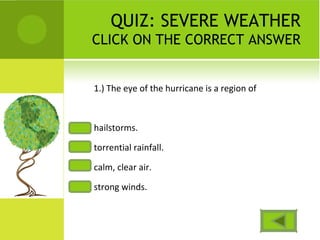 QUIZ: SEVERE WEATHER
CLICK ON THE CORRECT ANSWER
1.) The eye of the hurricane is a region of
hailstorms.
torrential rainfall.
calm, clear air.
strong winds.
 