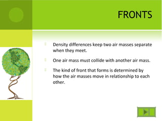 FRONTS
 Density differences keep two air masses separate
when they meet.
 One air mass must collide with another air mass.
 The kind of front that forms is determined by
how the air masses move in relationship to each
other.
 