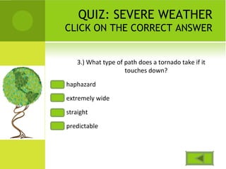QUIZ: SEVERE WEATHER
CLICK ON THE CORRECT ANSWER
3.) What type of path does a tornado take if it
touches down?
haphazard
extremely wide
straight
predictable
 