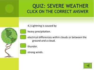 QUIZ: SEVERE WEATHER
CLICK ON THE CORRECT ANSWER
4.) Lightning is caused by
heavy precipitation.
electrical differences within clouds or between the
ground and a cloud.
thunder.
strong winds.
 