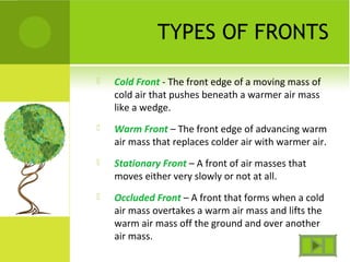 TYPES OF FRONTS
 Cold Front - The front edge of a moving mass of
cold air that pushes beneath a warmer air mass
like a wedge.
 Warm Front – The front edge of advancing warm
air mass that replaces colder air with warmer air.
 Stationary Front – A front of air masses that
moves either very slowly or not at all.
 Occluded Front – A front that forms when a cold
air mass overtakes a warm air mass and lifts the
warm air mass off the ground and over another
air mass.
 