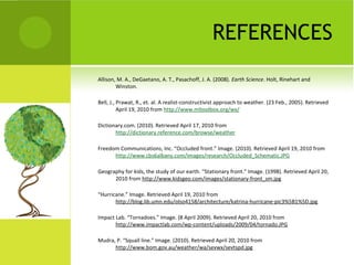 REFERENCES
Allison, M. A., DeGaetano, A. T., Pasachoff, J. A. (2008). Earth Science. Holt, Rinehart and
Winston.
Bell, J., Prawat, R., et. al. A realist-constructivist approach to weather. (23 Feb., 2005). Retrieved
April 19, 2010 from http://www.mltoolbox.org/wx/
Dictionary.com. (2010). Retrieved April 17, 2010 from
http://dictionary.reference.com/browse/weather
Freedom Communications, Inc. “Occluded front.” Image. (2010). Retrieved April 19, 2010 from
http://www.cbs6albany.com/images/research/Occluded_Schematic.JPG
Geography for kids, the study of our earth. “Stationary front.” Image. (1998). Retrieved April 20,
2010 from http://www.kidsgeo.com/images/stationary-front_sm.jpg
“Hurricane.” Image. Retrieved April 19, 2010 from
http://blog.lib.umn.edu/olso4158/architecture/katrina-hurricane-pic3%5B1%5D.jpg
Impact Lab. “Tornadoes.” Image. (8 April 2009). Retrieved April 20, 2010 from
http://www.impactlab.com/wp-content/uploads/2009/04/tornado.JPG
Mudra, P. “Squall line.” Image. (2010). Retrieved April 20, 2010 from
http://www.bom.gov.au/weather/wa/sevwx/sevtspd.jpg
 
