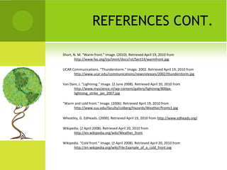 REFERENCES CONT.
Short, N. M. “Warm front.” Image. (2010). Retrieved April 19, 2010 from
http://www.fas.org/irp/imint/docs/rst/Sect14/warmfront.jpg
UCAR Communications. “Thunderstorm.” Image. 2002. Retrieved April 19, 2010 from
http://www.ucar.edu/communications/newsreleases/2002/thunderstorm.jpg
Van Dam, J. “Lightning.” Image. (2 June 2008). Retrieved April 20, 2010 from
http://www.myscience.nl/wp-content/gallery/lightning/800px-
lightning_strike_jan_2007.jpg
“Warm and cold front.” Image. (2006). Retrieved April 19, 2010 from
http://www.suu.edu/faculty/colberg/Hazards/Weather/fronts1.jpg
Wheatley, G. EdHeads. (2000). Retrieved April 19, 2010 from http://www.edheads.org/
Wikipedia. (2 April 2008). Retrieved April 20, 2010 from
http://en.wikipedia.org/wiki/Weather_front
Wikipedia. “Cold front.” Image. (2 April 2008). Retrieved April 20, 2010 from
http://en.wikipedia.org/wiki/File:Example_of_a_cold_front.svg
 