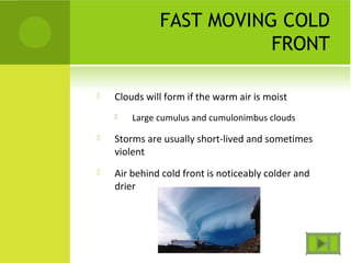 FAST MOVING COLD
FRONT
 Clouds will form if the warm air is moist
 Large cumulus and cumulonimbus clouds
 Storms are usually short-lived and sometimes
violent
 Air behind cold front is noticeably colder and
drier
 