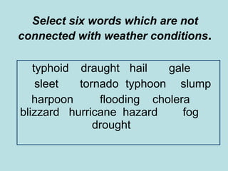 Select six words which are not connected with weather conditions . typhoid  draught   hail gale sleet tornado  typhoon   slump harpoon  flooding  cholera  blizzard  hurricane  hazard  fog  drought 