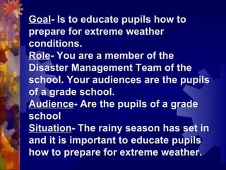 Goal -   Is to educate pupils how to prepare for extreme weather conditions. Role - You are a member of the Disaster Management Team of the school. Your audiences are the pupils of a grade school. Audience - Are the pupils of a grade school Situation -   The rainy season has set in and it is important to educate pupils how to prepare for extreme weather. 