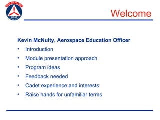 Welcome

Kevin McNulty, Aerospace Education Officer
•   Introduction
•   Module presentation approach
•   Program ideas
•   Feedback needed
•   Cadet experience and interests
•   Raise hands for unfamiliar terms
 