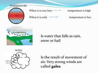 TEMPERATURE

              When it is very hot,        temperature is high.

              When it is cold,             temperature is low.




                        Is water that falls as rain,
                        snow or hail

   WIND

                        Is the result of movement of
                        air. Very strong winds are
                        called gales
 