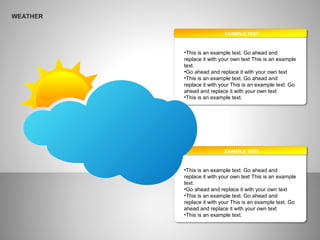 WEATHER
EXAMPLE TEXT
•This is an example text. Go ahead and
replace it with your own text This is an example
text.
•Go ahead and replace it with your own text
•This is an example text. Go ahead and
replace it with your This is an example text. Go
ahead and replace it with your own text
•This is an example text.
EXAMPLE TEXT
•This is an example text. Go ahead and
replace it with your own text This is an example
text.
•Go ahead and replace it with your own text
•This is an example text. Go ahead and
replace it with your This is an example text. Go
ahead and replace it with your own text
•This is an example text.
 