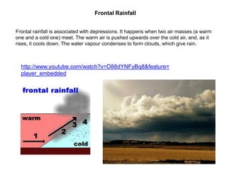 Frontal Rainfall
Frontal rainfall is associated with depressions. It happens when two air masses (a warm
one and a cold one) meet. The warm air is pushed upwards over the cold air, and, as it
rises, it cools down. The water vapour condenses to form clouds, which give rain.

http://www.youtube.com/watch?v=D88dYNFyBq8&feature=
player_embedded

 