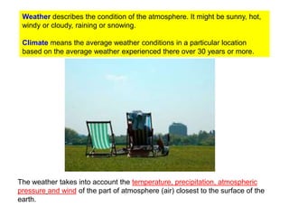 Weather describes the condition of the atmosphere. It might be sunny, hot,
windy or cloudy, raining or snowing.
Climate means the average weather conditions in a particular location
based on the average weather experienced there over 30 years or more.

The weather takes into account the temperature, precipitation, atmospheric
pressure and wind of the part of atmosphere (air) closest to the surface of the
earth.

 