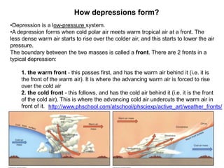 How depressions form?
•Depression is a low-pressure system.
•A depression forms when cold polar air meets warm tropical air at a front. The
less dense warm air starts to rise over the colder air, and this starts to lower the air
pressure.
The boundary between the two masses is called a front. There are 2 fronts in a
typical depression:
1. the warm front - this passes first, and has the warm air behind it (i.e. it is
the front of the warm air). It is where the advancing warm air is forced to rise
over the cold air
2. the cold front - this follows, and has the cold air behind it (i.e. it is the front
of the cold air). This is where the advancing cold air undercuts the warm air in
front of it. http://www.phschool.com/atschool/phsciexp/active_art/weather_fronts/

 