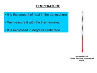 TEMPERATURE

• It is the amount of heat in the atmosphere
• We measure it with the thermometer.

• It is expressed in degrees centigrade.

THERMOMETER
Fuente: Banco de imágenes del
CNICE

 