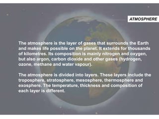 ATMOSPHERE

The atmosphere is the layer of gases that surrounds the Earth
and makes life possible on the planet. It extends for thousands
of kilometres. Its composition is mainly nitrogen and oxygen,
but also argon, carbon dioxide and other gases (hydrogen,
ozone, methane and water vapour).

The atmosphere is divided into layers. These layers include the
troposphere, stratosphere, mesosphere, thermosphere and
exosphere. The temperature, thickness and composition of
each layer is different.

 