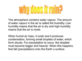 The atmosphere contains water vapour. The amount
of water vapour in the air is called the humidity. Low
humidity means that the air is dry and high humidity
means that the air is moist.
When humid air rises, it cools and it produces
condensation, forming small droplets of water, which
form clouds. For precipitation to occur, the droplets
must become bigger and heavier. When this happens,
thet fall (precipitation) onto the Earth s surface.

 