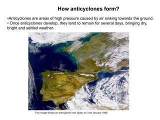 How anticyclones form?
•Anticyclones are areas of high pressure caused by air sinking towards the ground.
• Once anticyclones develop, they tend to remain for several days, bringing dry,
bright and settled weather.

This image shows an anticyclone over Spain on 31st January 1999.

 
