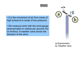 WIND

• It is the movement of air from areas of
high pressure to areas of low pressure.
• We measure wind with the wind gauge
(anemometer) in metres per second m/s
or km/hour. A weather vane shows the
direction of the wind.

a) Anemometre
b)- Weather vane

 