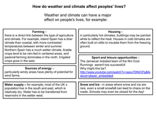 How do weather and climate affect peoples' lives?
Weather and climate can have a major
effect on people's lives, for example:
Farming –
there is a direct link between the type of agriculture
and climate. For example, inland Spain has a drier
climate than coastal, with more contrasted
temperatures between winter and summer.
Northern Spain has a much wetter climate. Arable
crops tend to be rain-fed in centered areas, and
pastoral farming dominates in the north. Irrigated
crops grow in the east.
Sources of energy –
particularly windy areas have plenty of potential for
wind farms.
Water supply – for example, most of the UK s
population live in the south and east, which is
relatively dry. Water has to be transferred from
reservoirs in the wetter west.

Housing –
in particularly hot climates, buildings may be painted
white to reflect the heat. Houses in cold climates are
often built on stilts to insulate them from the freezing
ground.

Sport and leisure opportunities –
The Jamaican bobsled team of the film Cool
Runnings weren't too successful!
Why might this be?
http://www.youtube.com/watch?v=aaov7DNICPg&fe
ature=player_embedded
Snow and Ice - in areas where snow and ice are
rare, even a small snowfall can lead to chaos on the
roads. Schools may even be closed for the day!

 