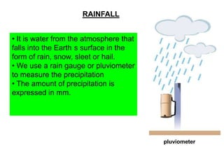 RAINFALL
• It is water from the atmosphere that
falls into the Earth s surface in the
form of rain, snow, sleet or hail.
• We use a rain gauge or pluviometer
to measure the precipitation
• The amount of precipitation is
expressed in mm.

pluviometer

 