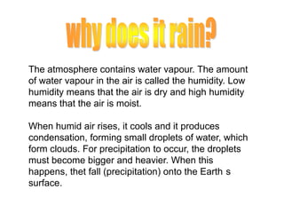 The atmosphere contains water vapour. The amount
of water vapour in the air is called the humidity. Low
humidity means that the air is dry and high humidity
means that the air is moist.
When humid air rises, it cools and it produces
condensation, forming small droplets of water, which
form clouds. For precipitation to occur, the droplets
must become bigger and heavier. When this
happens, thet fall (precipitation) onto the Earth s
surface.

 