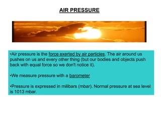AIR PRESSURE

•Air pressure is the force exerted by air particles. The air around us
pushes on us and every other thing (but our bodies and objects push
back with equal force so we don't notice it).
•We measure pressure with a barometer

•Pressure is expressed in milibars (mbar). Normal pressure at sea level
is 1013 mbar.

 