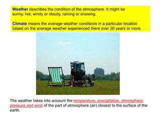 Weather describes the condition of the atmosphere. It might be
sunny, hot, windy or cloudy, raining or snowing.
Climate means the average weather conditions in a particular location
based on the average weather experienced there over 30 years or more.

The weather takes into account the temperature, precipitation, atmospheric
pressure and wind of the part of atmosphere (air) closest to the surface of the
earth.

 