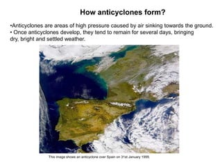 How anticyclones form?
•Anticyclones are areas of high pressure caused by air sinking towards the ground.
• Once anticyclones develop, they tend to remain for several days, bringing
dry, bright and settled weather.

This image shows an anticyclone over Spain on 31st January 1999.

 