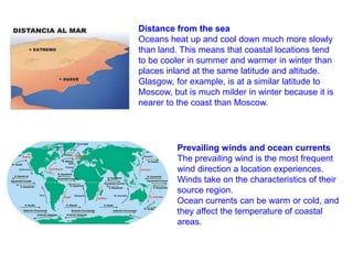 Distance from the sea
Oceans heat up and cool down much more slowly
than land. This means that coastal locations tend
to be cooler in summer and warmer in winter than
places inland at the same latitude and altitude.
Glasgow, for example, is at a similar latitude to
Moscow, but is much milder in winter because it is
nearer to the coast than Moscow.

Prevailing winds and ocean currents
The prevailing wind is the most frequent
wind direction a location experiences.
Winds take on the characteristics of their
source region.
Ocean currents can be warm or cold, and
they affect the temperature of coastal
areas.

 
