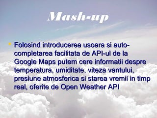 Mash-upMash-up
 Folosind introducerea usoara si auto-Folosind introducerea usoara si auto-
completarea facilitata de API-ul de lacompletarea facilitata de API-ul de la
Google Maps putem cere informatii despreGoogle Maps putem cere informatii despre
temperatura, umiditate, viteza vantului,temperatura, umiditate, viteza vantului,
presiune atmosferica si starea vremii in timppresiune atmosferica si starea vremii in timp
real, oferite de Open Weather APIreal, oferite de Open Weather API
 