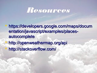 ResourcesResources
 https://developers.google.com/maps/documhttps://developers.google.com/maps/docum
entation/javascript/examples/places-entation/javascript/examples/places-
autocompleteautocomplete
 http://openweathermap.org/apihttp://openweathermap.org/api
 http://stackoverflow.com/http://stackoverflow.com/
 