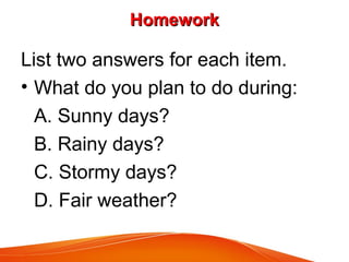 HomeworkHomework
List two answers for each item.
• What do you plan to do during:
A. Sunny days?
B. Rainy days?
C. Stormy days?
D. Fair weather?
 