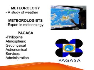 METEOROLOGY
- A study of weather
METEOROLOGISTS
- Expert in meteorology
PAGASA
-Philippine
Atmospheric
Geophysical
Astronomical
Services
Administration
 