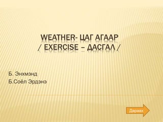 WEATHER- ЦАГ АГААР
/ EXERCISE – ДАСГАЛ /
Б. Энхмэнд
Б.Соёл Эрдэнэ
Дараах
 