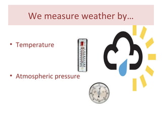 We measure weather by…
• Temperature
• Atmospheric pressure
 
