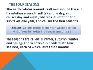 THE FOUR SEASONS
The earth rotates around itself and around the sun.
Its rotation around itself takes one day, and
causes day and night ,whereas its rotation the
sun takes one year, and causes the four seasons.
Theseasons are called: summer, autumn, winter
and spring. The year time is divided into four
seasons, each of which lasts three months.
A season is a time period of the year, where a certain
kind of weather exists in a certain area on earth.
 