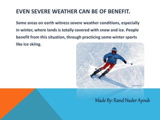 EVEN SEVERE WEATHER CAN BE OF BENEFIT.
Some areas on earth witness severe weather conditions, especially
in winter, where lands is totally covered with snow and ice. People
benefit from this situation, through practicing some winter sports
like ice skiing.
MadeBy: Rand Nader Ayoub
 